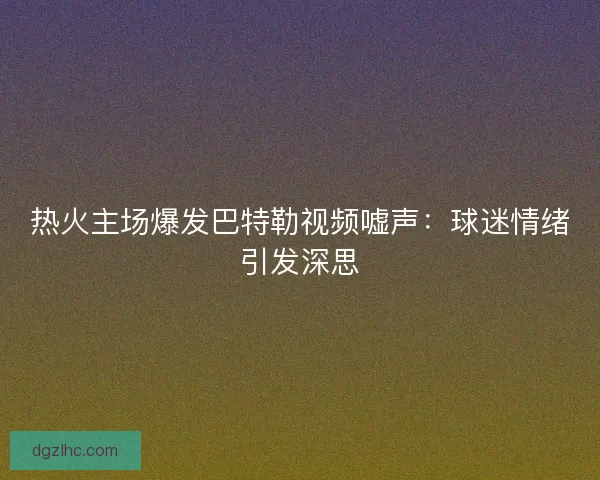 热火主场爆发巴特勒视频嘘声：球迷情绪引发深思