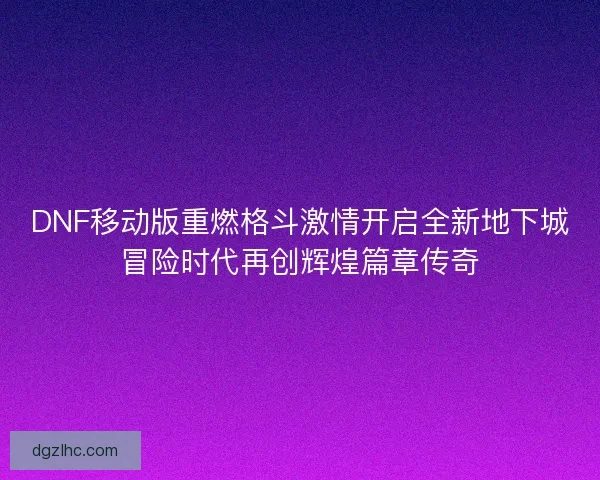 DNF移动版重燃格斗激情开启全新地下城冒险时代再创辉煌篇章传奇