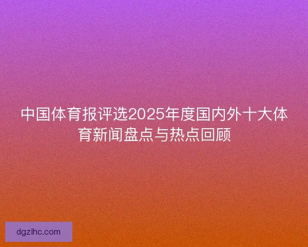 中国体育报评选2025年度国内外十大体育新闻盘点与热点回顾