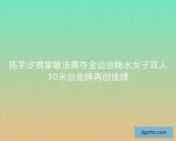 陈芋汐携掌敏洁勇夺全运会跳水女子双人10米台金牌再创佳绩