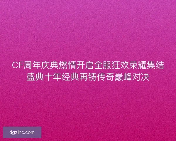 CF周年庆典燃情开启全服狂欢荣耀集结盛典十年经典再铸传奇巅峰对决