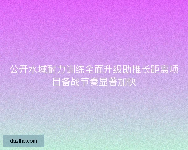 公开水域耐力训练全面升级助推长距离项目备战节奏显著加快