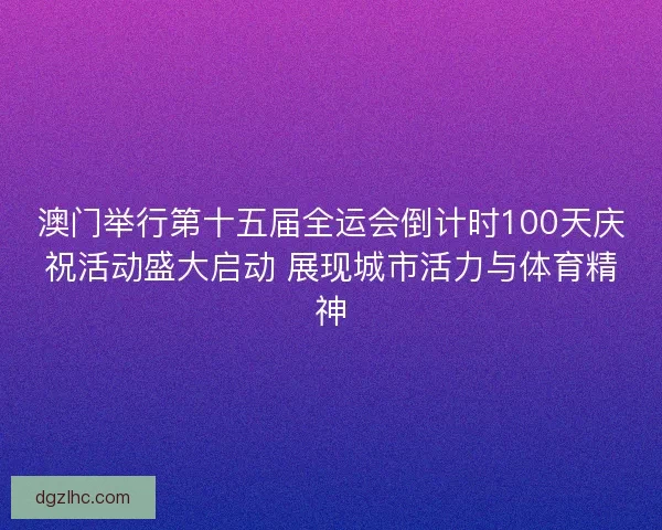 澳门举行第十五届全运会倒计时100天庆祝活动盛大启动 展现城市活力与体育精神