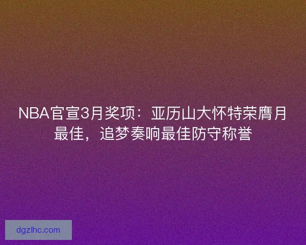 NBA官宣3月奖项：亚历山大怀特荣膺月最佳，追梦奏响最佳防守称誉