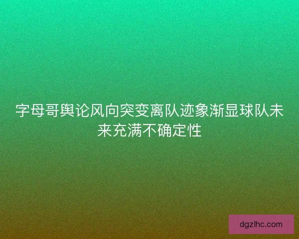 字母哥舆论风向突变离队迹象渐显球队未来充满不确定性