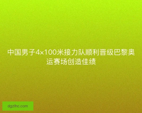 中国男子4×100米接力队顺利晋级巴黎奥运赛场创造佳绩